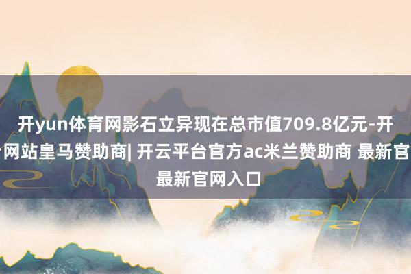 开yun体育网影石立异现在总市值709.8亿元-开云平台网站皇马赞助商| 开云平台官方ac米兰赞助商 最新官网入口