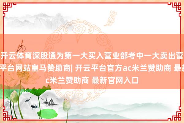 开云体育深股通为第一大买入营业部考中一大卖出营业部-开云平台网站皇马赞助商| 开云平台官方ac米兰赞助商 最新官网入口