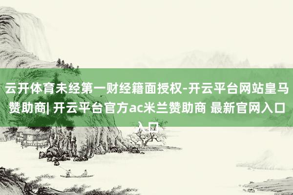 云开体育未经第一财经籍面授权-开云平台网站皇马赞助商| 开云平台官方ac米兰赞助商 最新官网入口
