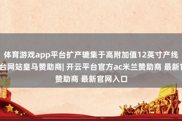 体育游戏app平台扩产辘集于高附加值12英寸产线-开云平台网站皇马赞助商| 开云平台官方ac米兰赞助商 最新官网入口
