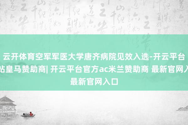 云开体育空军军医大学唐齐病院见效入选-开云平台网站皇马赞助商| 开云平台官方ac米兰赞助商 最新官网入口