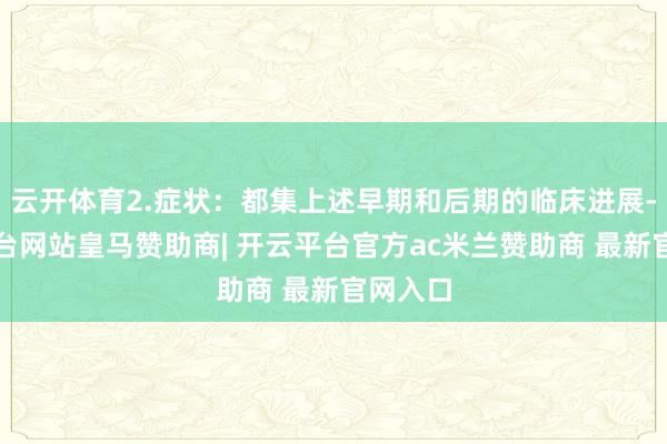 云开体育2.症状：都集上述早期和后期的临床进展-开云平台网站皇马赞助商| 开云平台官方ac米兰赞助商 最新官网入口