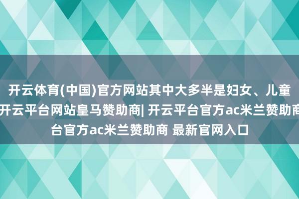 开云体育(中国)官方网站其中大多半是妇女、儿童和老东说念主-开云平台网站皇马赞助商| 开云平台官方ac米兰赞助商 最新官网入口