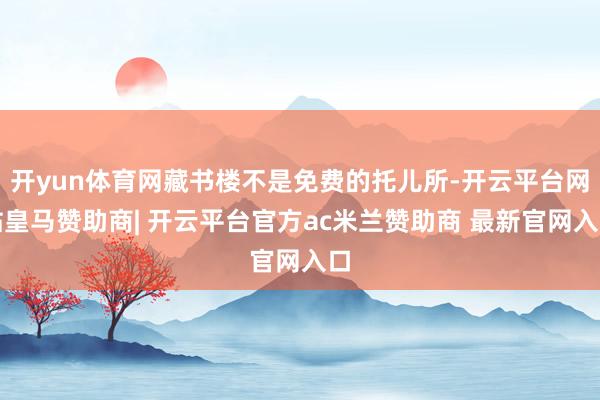开yun体育网藏书楼不是免费的托儿所-开云平台网站皇马赞助商| 开云平台官方ac米兰赞助商 最新官网入口