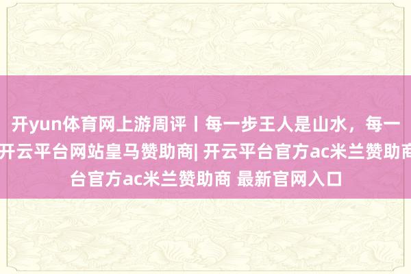 开yun体育网上游周评丨每一步王人是山水，每一眼王人有新韵-开云平台网站皇马赞助商| 开云平台官方ac米兰赞助商 最新官网入口