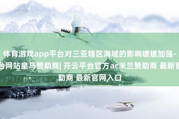 体育游戏app平台对三亚辖区海域的影响缓缓加强-开云平台网站皇马赞助商| 开云平台官方ac米兰赞助商 最新官网入口