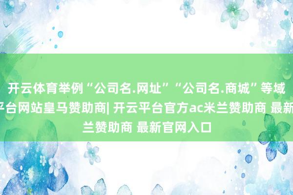 开云体育举例“公司名.网址”“公司名.商城”等域名-开云平台网站皇马赞助商| 开云平台官方ac米兰赞助商 最新官网入口