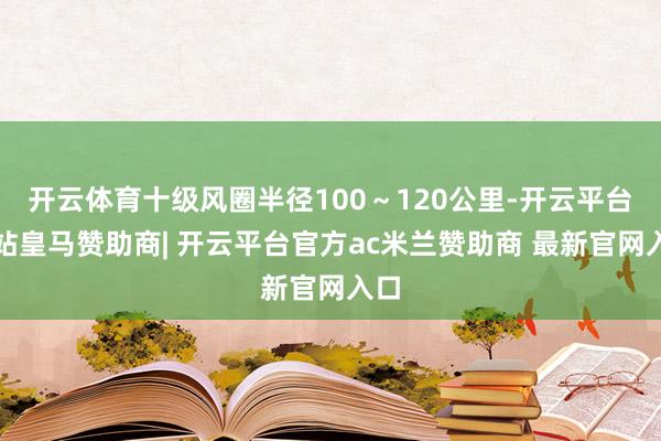 开云体育十级风圈半径100～120公里-开云平台网站皇马赞助商| 开云平台官方ac米兰赞助商 最新官网入口