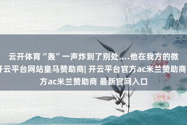云开体育“轰”一声炸到了别处....他在我方的微信一又友圈-开云平台网站皇马赞助商| 开云平台官方ac米兰赞助商 最新官网入口