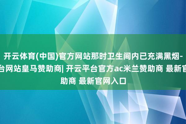 开云体育(中国)官方网站那时卫生间内已充满黑烟-开云平台网站皇马赞助商| 开云平台官方ac米兰赞助商 最新官网入口