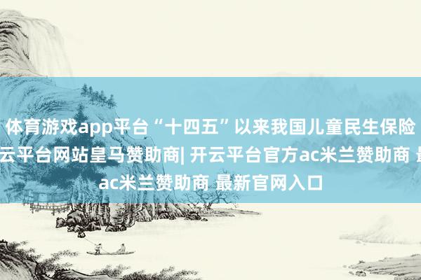 体育游戏app平台“十四五”以来我国儿童民生保险愈加有劲-开云平台网站皇马赞助商| 开云平台官方ac米兰赞助商 最新官网入口