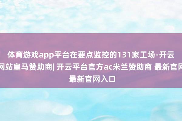 体育游戏app平台在要点监控的131家工场-开云平台网站皇马赞助商| 开云平台官方ac米兰赞助商 最新官网入口