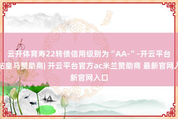 云开体育寿22转债信用级别为“AA-”-开云平台网站皇马赞助商| 开云平台官方ac米兰赞助商 最新官网入口