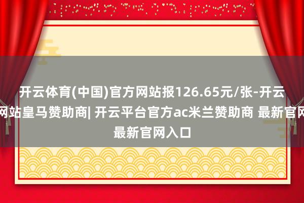 开云体育(中国)官方网站报126.65元/张-开云平台网站皇马赞助商| 开云平台官方ac米兰赞助商 最新官网入口