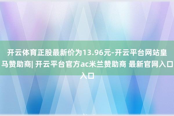 开云体育正股最新价为13.96元-开云平台网站皇马赞助商| 开云平台官方ac米兰赞助商 最新官网入口