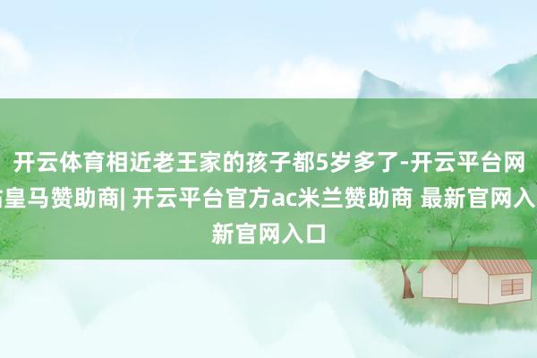 开云体育相近老王家的孩子都5岁多了-开云平台网站皇马赞助商| 开云平台官方ac米兰赞助商 最新官网入口