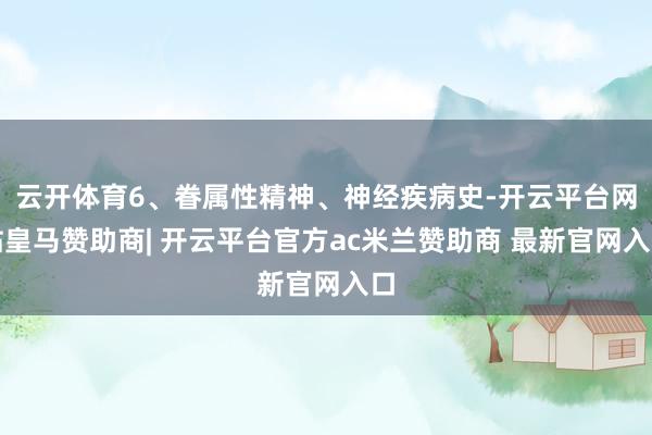 云开体育6、眷属性精神、神经疾病史-开云平台网站皇马赞助商| 开云平台官方ac米兰赞助商 最新官网入口