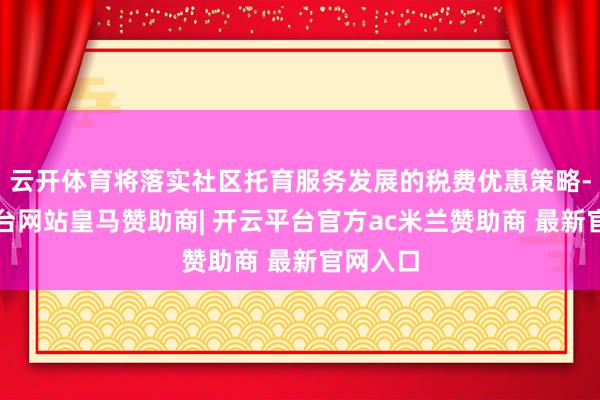 云开体育将落实社区托育服务发展的税费优惠策略-开云平台网站皇马赞助商| 开云平台官方ac米兰赞助商 最新官网入口