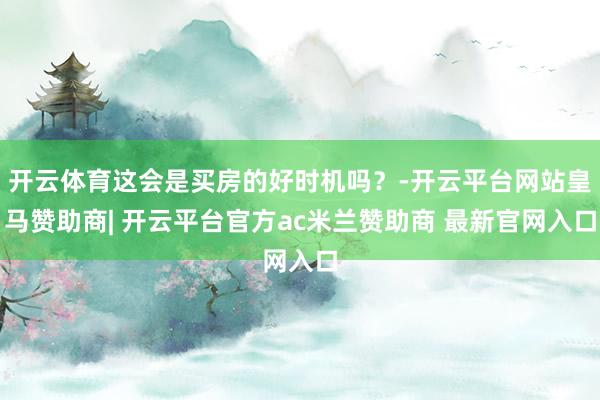 开云体育这会是买房的好时机吗？-开云平台网站皇马赞助商| 开云平台官方ac米兰赞助商 最新官网入口