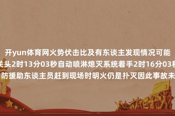 开yun体育网火势伏击比及有东谈主发现情况可能会绝顶严重在这关键关头2时13分03秒自动喷淋熄灭系统着手2时16分03秒火势赢得彰着截至当消防援助东谈主员赶到现场时明火仍是扑灭因此事故未形成更大的吃亏别看它体型小危境时刻它能阐扬关节作用是以这些喷淋系统的喷头不！能！遮！挡！不！能！悬！挂！衣！物！更！不！能！随！意！毁！坏！出   品：北京消防全媒体中心编   辑：陈海、 刘鸿涛审   核：詹  