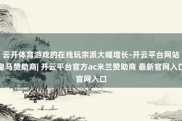 云开体育游戏的在线玩宗派大幅增长-开云平台网站皇马赞助商| 开云平台官方ac米兰赞助商 最新官网入口