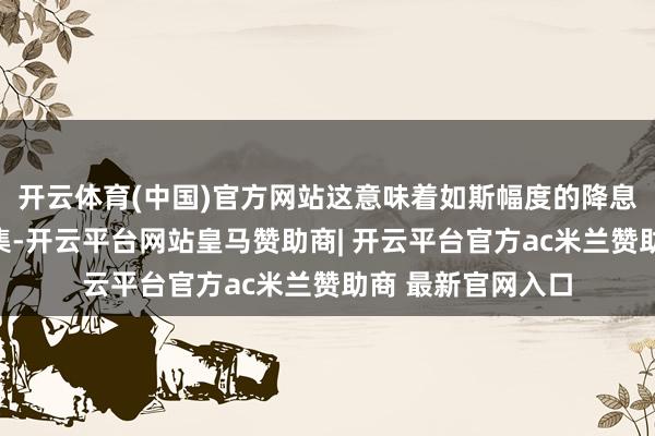 开云体育(中国)官方网站这意味着如斯幅度的降息不会真的过问市集-开云平台网站皇马赞助商| 开云平台官方ac米兰赞助商 最新官网入口
