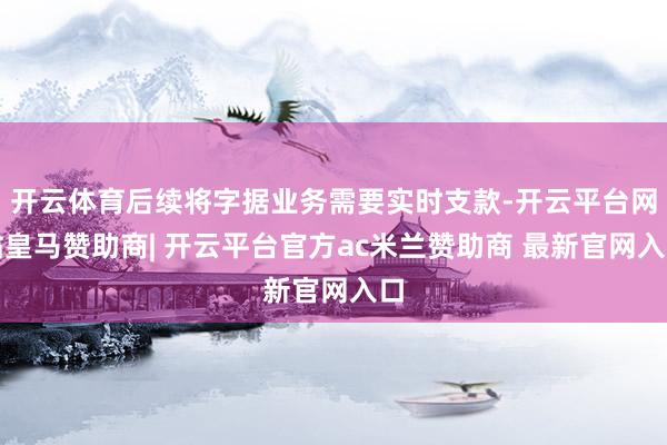 开云体育后续将字据业务需要实时支款-开云平台网站皇马赞助商| 开云平台官方ac米兰赞助商 最新官网入口