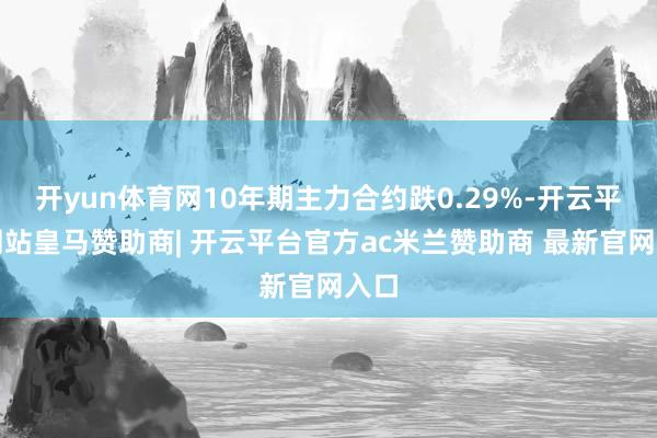 开yun体育网10年期主力合约跌0.29%-开云平台网站皇马赞助商| 开云平台官方ac米兰赞助商 最新官网入口