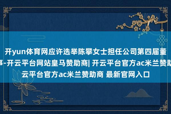 开yun体育网应许选举陈攀女士担任公司第四届董事会员工代表董事-开云平台网站皇马赞助商| 开云平台官方ac米兰赞助商 最新官网入口