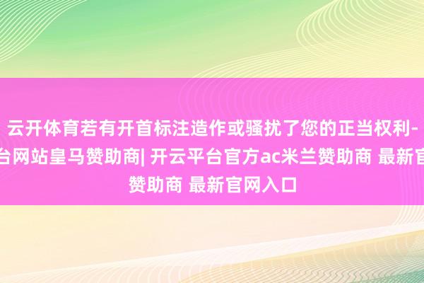云开体育若有开首标注造作或骚扰了您的正当权利-开云平台网站皇马赞助商| 开云平台官方ac米兰赞助商 最新官网入口
