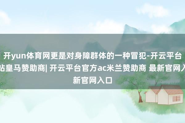 开yun体育网更是对身障群体的一种冒犯-开云平台网站皇马赞助商| 开云平台官方ac米兰赞助商 最新官网入口