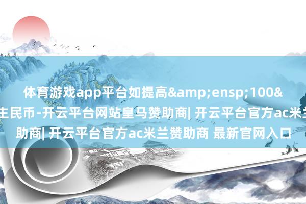 体育游戏app平台如提高 100 元东说念主民币-开云平台网站皇马赞助商| 开云平台官方ac米兰赞助商 最新官网入口