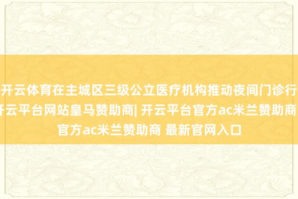 开云体育在主城区三级公立医疗机构推动夜间门诊行状体系缔造-开云平台网站皇马赞助商| 开云平台官方ac米兰赞助商 最新官网入口