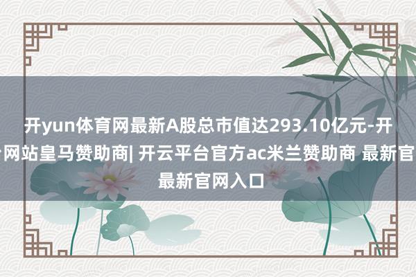 开yun体育网最新A股总市值达293.10亿元-开云平台网站皇马赞助商| 开云平台官方ac米兰赞助商 最新官网入口
