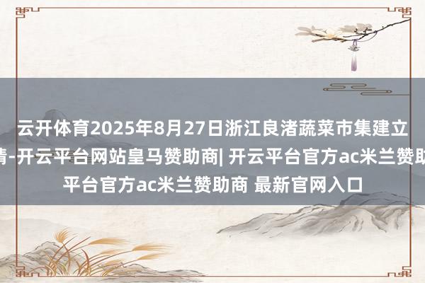云开体育2025年8月27日浙江良渚蔬菜市集建立有限公司价钱行情-开云平台网站皇马赞助商| 开云平台官方ac米兰赞助商 最新官网入口