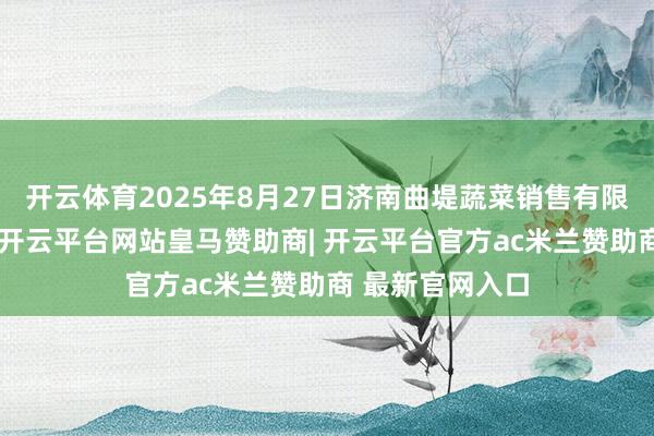 开云体育2025年8月27日济南曲堤蔬菜销售有限公司价钱行情-开云平台网站皇马赞助商| 开云平台官方ac米兰赞助商 最新官网入口