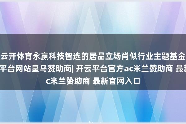 云开体育永赢科技智选的居品立场肖似行业主题基金居品-开云平台网站皇马赞助商| 开云平台官方ac米兰赞助商 最新官网入口