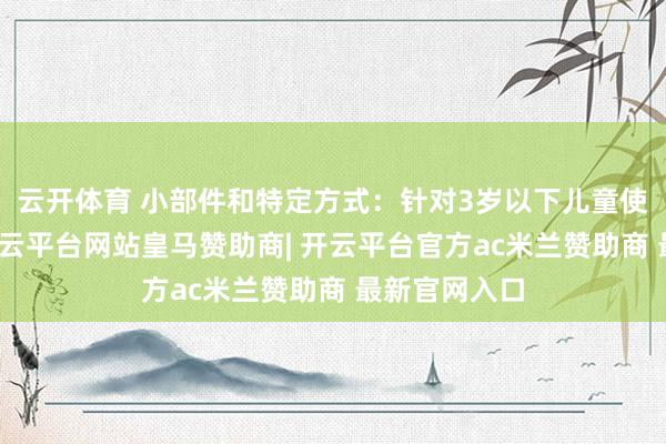 云开体育 小部件和特定方式：针对3岁以下儿童使用的玩物-开云平台网站皇马赞助商| 开云平台官方ac米兰赞助商 最新官网入口