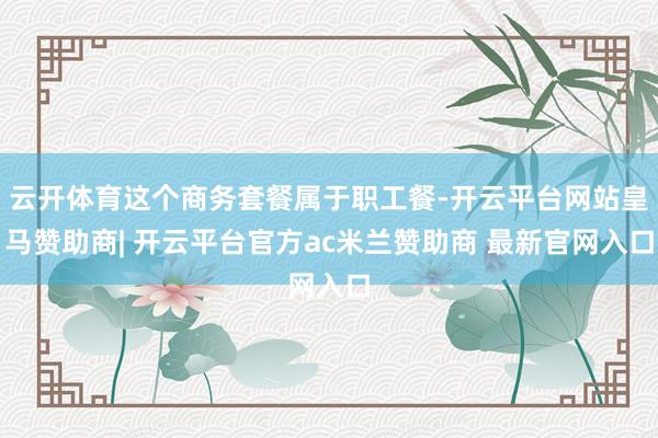 云开体育这个商务套餐属于职工餐-开云平台网站皇马赞助商| 开云平台官方ac米兰赞助商 最新官网入口