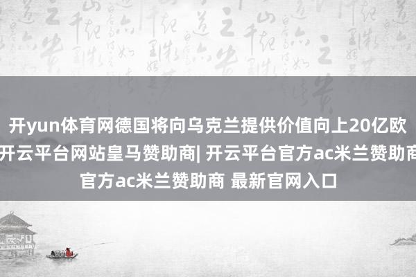 开yun体育网德国将向乌克兰提供价值向上20亿欧元的军事支援-开云平台网站皇马赞助商| 开云平台官方ac米兰赞助商 最新官网入口