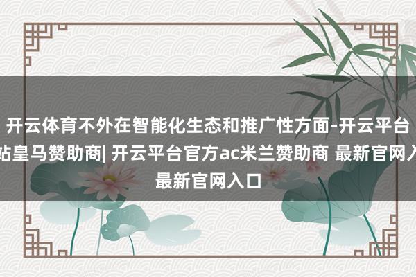 开云体育不外在智能化生态和推广性方面-开云平台网站皇马赞助商| 开云平台官方ac米兰赞助商 最新官网入口