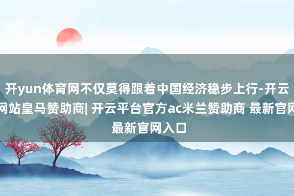 开yun体育网不仅莫得跟着中国经济稳步上行-开云平台网站皇马赞助商| 开云平台官方ac米兰赞助商 最新官网入口