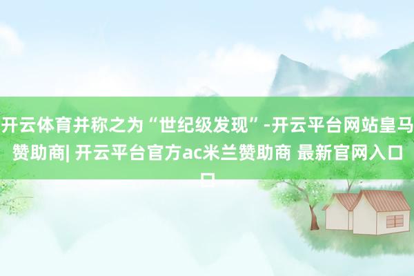 开云体育并称之为“世纪级发现”-开云平台网站皇马赞助商| 开云平台官方ac米兰赞助商 最新官网入口