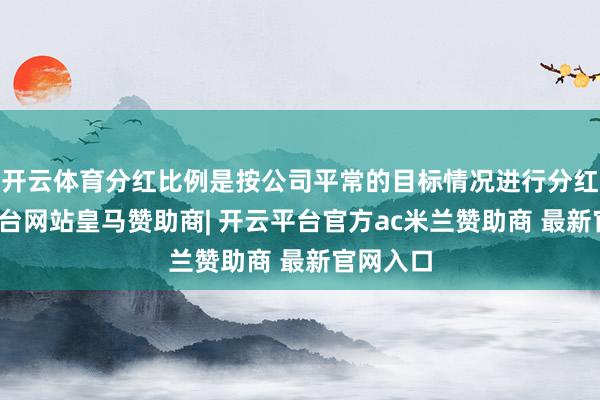 开云体育分红比例是按公司平常的目标情况进行分红-开云平台网站皇马赞助商| 开云平台官方ac米兰赞助商 最新官网入口