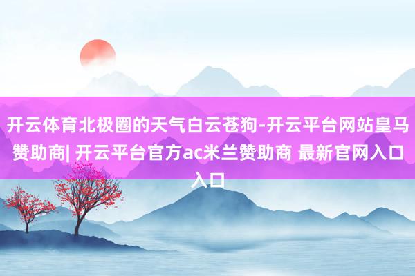 开云体育北极圈的天气白云苍狗-开云平台网站皇马赞助商| 开云平台官方ac米兰赞助商 最新官网入口
