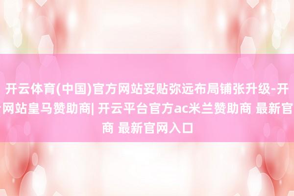 开云体育(中国)官方网站妥贴弥远布局铺张升级-开云平台网站皇马赞助商| 开云平台官方ac米兰赞助商 最新官网入口