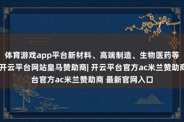 体育游戏app平台新材料、高端制造、生物医药等鸿沟发扬隆起-开云平台网站皇马赞助商| 开云平台官方ac米兰赞助商 最新官网入口