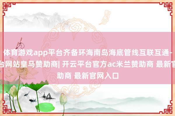 体育游戏app平台齐备环海南岛海底管线互联互通-开云平台网站皇马赞助商| 开云平台官方ac米兰赞助商 最新官网入口