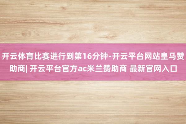 开云体育比赛进行到第16分钟-开云平台网站皇马赞助商| 开云平台官方ac米兰赞助商 最新官网入口