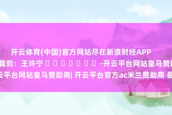 开云体育(中国)官方网站尽在新浪财经APP 包袱裁剪:王许宁 -开云平台网站皇马赞助商| 开云平台官方ac米兰赞助商 最新官网入口